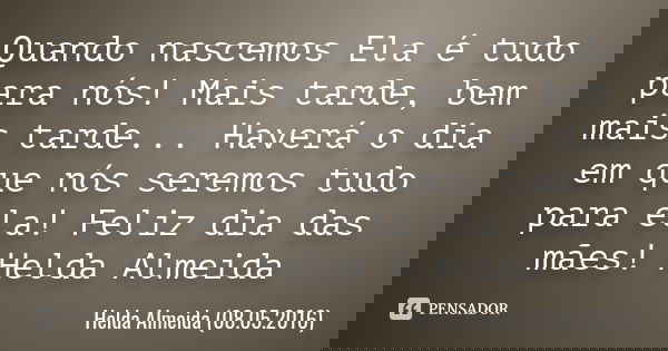 Quando nascemos
Ela é tudo para nós!
Mais tarde, bem mais tarde...
Haverá o dia em que nós seremos tudo para ela! Feliz dia das mães!
Helda Almeida... Frase de Helda Almeida (08.05.2016).