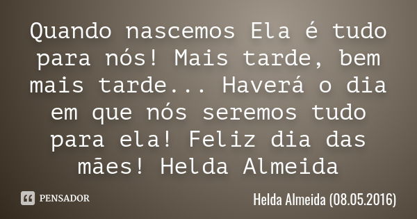 Quando nascemos Ela é tudo para nós! Mais tarde, bem mais tarde... Haverá o dia em que nós seremos tudo para ela! Feliz dia das mães! Helda Almeida... Frase de Helda Almeida (08.05.2016).