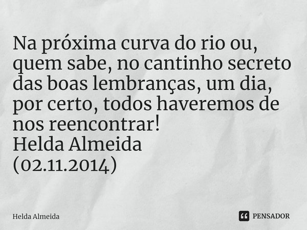 Na próxima curva do rio ou, quem sabe, no cantinho secreto das boas lembranças, um dia, por certo, todos haveremos de nos reencontrar!
Helda Almeida
(02.11.2014... Frase de Helda Almeida.