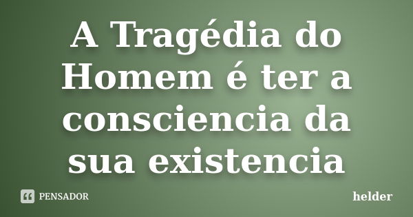 A Tragédia do Homem é ter a consciencia da sua existencia... Frase de Hélder.