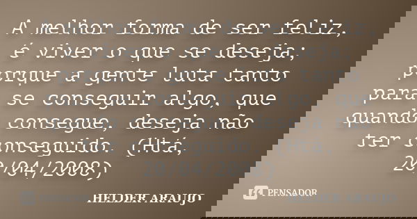 A melhor forma de ser feliz, é viver o que se deseja; porque a gente luta tanto para se conseguir algo, que quando consegue, deseja não ter conseguido. (Htá, 20... Frase de Helder araujo.