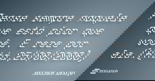 Pense sempre naquele que está pior que você. E reze por ele.(Htá,25/08/2008)... Frase de Helder araujo.