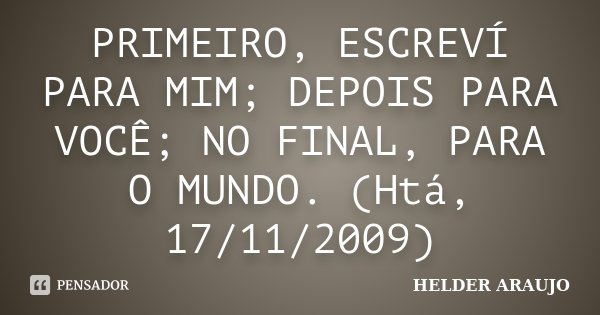 PRIMEIRO, ESCREVÍ PARA MIM; DEPOIS PARA VOCÊ; NO FINAL, PARA O MUNDO. (Htá, 17/11/2009)... Frase de Helder araujo.