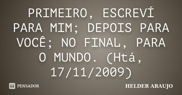 PRIMEIRO, ESCREVÍ PARA MIM; DEPOIS PARA VOCÊ; NO FINAL, PARA O MUNDO. (Htá, 17/11/2009)... Frase de Helder araujo.