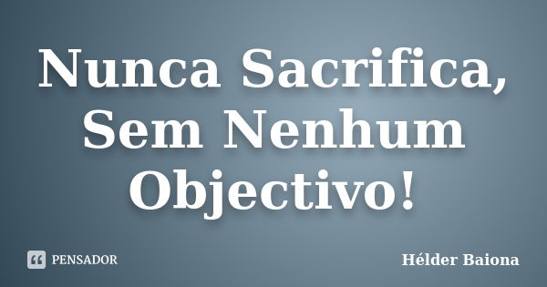 Nunca Sacrifica, Sem Nenhum Objectivo!... Frase de Hélder Baiona.