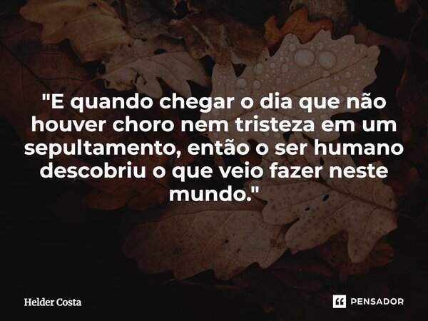 ⁠"E quando chegar o dia que não houver choro nem tristeza em um sepultamento, então o ser humano descobriu o que veio fazer neste mundo."... Frase de Helder Costa.