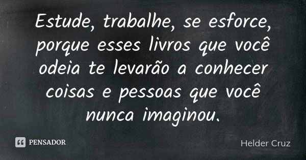 Estude, trabalhe, se esforce, porque esses livros que você odeia te levarão a conhecer coisas e pessoas que você nunca imaginou.... Frase de Helder Cruz.