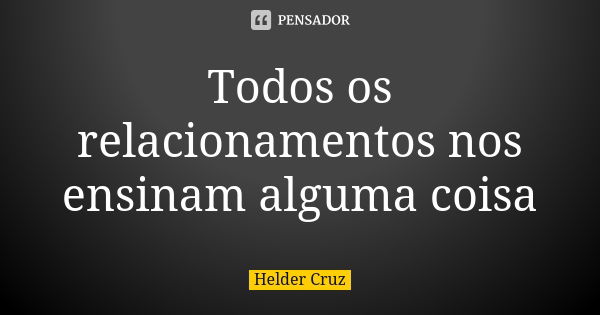 Todos os relacionamentos nos ensinam alguma coisa... Frase de Helder Cruz.