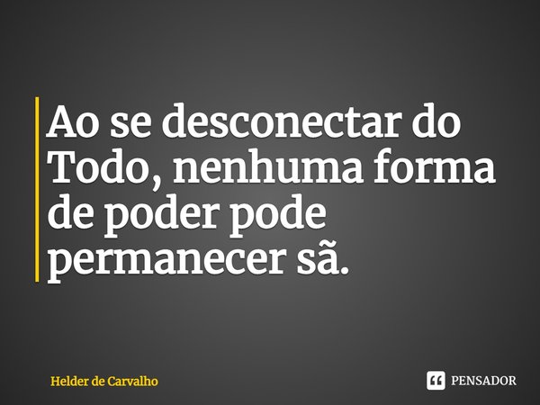 ⁠Ao se desconectar do Todo, nenhuma forma de poder pode permanecer sã.... Frase de Helder de Carvalho.