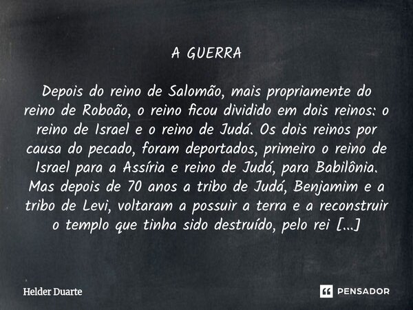 A GUERRA Depois do reino de Salomão, mais propriamente do reino de Roboão, o reino ficou dividido em dois reinos: o reino de Israel e o reino de Judá. Os dois r... Frase de HELDER DUARTE.