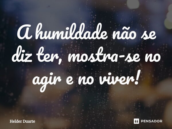 A humildade não se diz ter, mostra-se no agir e no viver!... Frase de HELDER DUARTE.