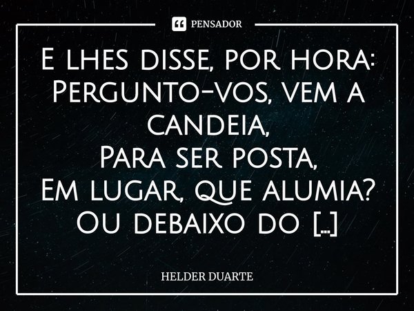 A Luz E lhes disse, por hora:
Pergunto-vos, vem a candeia,
Para ser posta,
Em lugar, que alumia? Ou debaixo do alqueiro?
Lugar, onde não há luz!
Mas trevas pro... Frase de HELDER DUARTE.