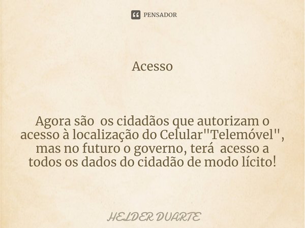 ⁠Acesso Agora são os cidadãos que autorizam o acesso à localização do Celular "Telemóvel", mas no futuro o governo, terá acesso a todos os dados do ci... Frase de HELDER DUARTE.
