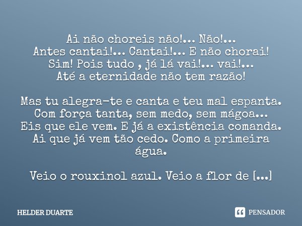 Alegra-te Ai não choreis não!… Não!…
Antes cantai!… Cantai!… E não chorai!
Sim! Pois tudo , já lá vai!… vai!…
Até a eternidade não tem razão! Mas tu alegra-te ... Frase de HELDER DUARTE.