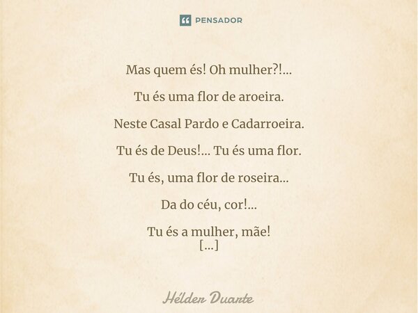 Almerinda Mas quem és! Oh mulher?!... Tu és uma flor de aroeira. Neste Casal Pardo e Cadarroeira. Tu és de Deus!... Tu és uma flor. Tu és, uma flor de roseira…... Frase de HELDER DUARTE.