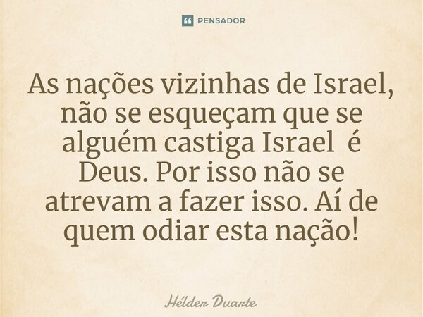 ⁠As nações vizinhas de Israel, não se esqueçam que se alguém castiga Israel é Deus. Por isso não se atrevam a fazer isso. Aí de quem odiar esta nação!... Frase de HELDER DUARTE.