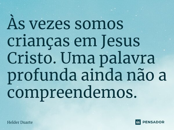 Às vezes somos crianças em Jesus Cristo. Uma palavra profunda ainda não a compreendemos.... Frase de HELDER DUARTE.