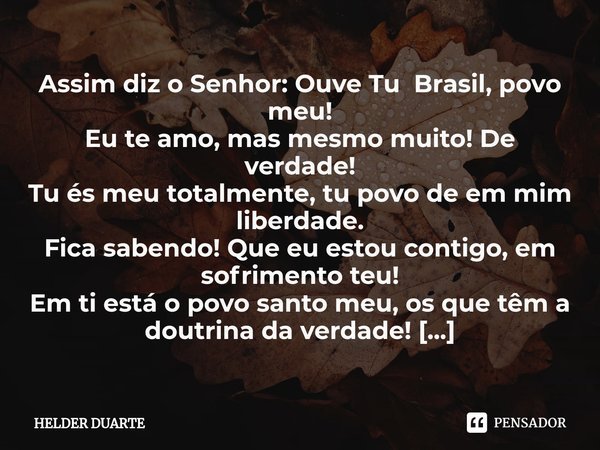 ⁠Assim diz o Senhor: Ouve Tu Brasil, povo meu!
Eu te amo, mas mesmo muito! De verdade!
Tu és meu totalmente, tu povo de em mim liberdade.
Fica sabendo! Que eu e... Frase de HELDER DUARTE.