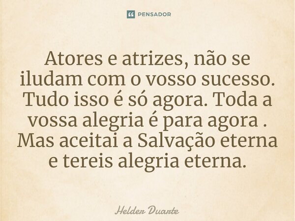 ⁠Atores e atrizes, não se iludam com o vosso sucesso. Tudo isso é só agora. Toda a vossa alegria é para agora . Mas aceitai a Salvação eterna e tereis alegria e... Frase de HELDER DUARTE.