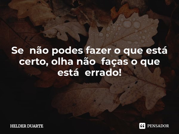 CertO Se não podes fazer o que está certo, olha não faças o que está errado!... Frase de HELDER DUARTE.