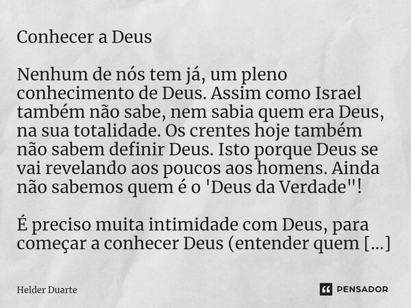 ⁠Conhecer a Deus Nenhum de nós tem já, um pleno conhecimento de Deus. Assim como Israel também não sabe, nem sabia quem era Deus, na sua totalidade. Os crentes ... Frase de HELDER DUARTE.