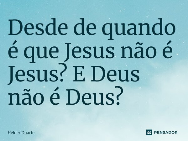 ⁠Desde de quando é que Jesus não é Jesus? E Deus não é Deus?... Frase de HELDER DUARTE.