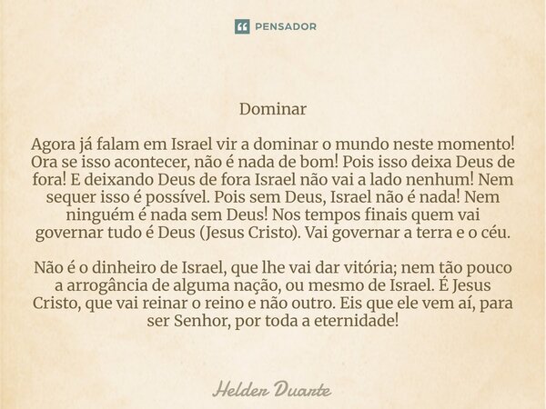 Dominar Agora já falam em Israel vir a dominar o mundo neste momento! Ora se isso acontecer, não é nada de bom! Pois isso deixa Deus de fora! E deixando Deus d... Frase de HELDER DUARTE.