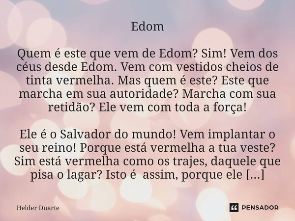 ⁠Edom Quem é este que vem de Edom? Sim! Vem dos céus desde Edom. Vem com vestidos cheios de tinta vermelha. Mas quem é este? Este que marcha em sua autoridade? ... Frase de HELDER DUARTE.
