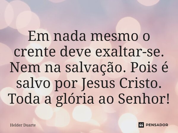 Em nada mesmo o crente deve exaltar-se. Nem na salvação. Pois é salvo por Jesus Cristo. Toda a glória ao Senhor!... Frase de HELDER DUARTE.