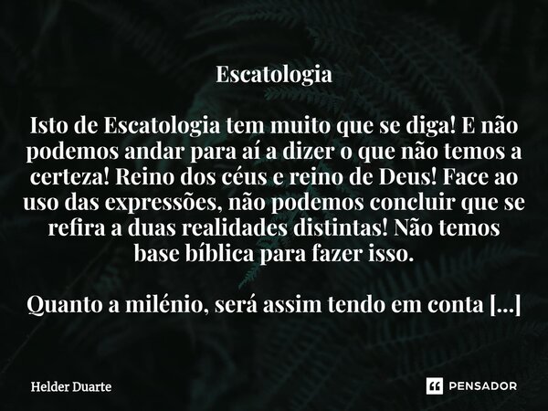 Escatologia Isto de Escatologia tem muito que se diga! E não podemos andar para aí a dizer o que não temos a certeza! Reino dos céus e reino de Deus! Face ao us... Frase de HELDER DUARTE.