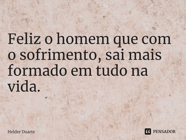 ⁠Feliz o homem que com o sofrimento, sai mais formado em tudo na vida.... Frase de HELDER DUARTE.