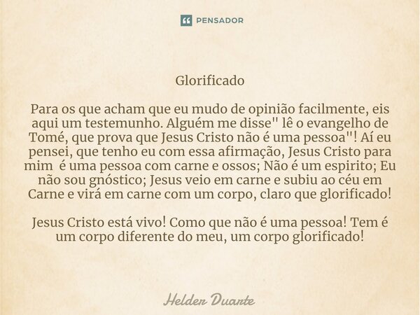 Glorificado Para os que acham que eu mudo de opinião facilmente, eis aqui um testemunho. Alguém me disse " lê o evangelho de Tomé, que prova que Jesus Cris... Frase de HELDER DUARTE.