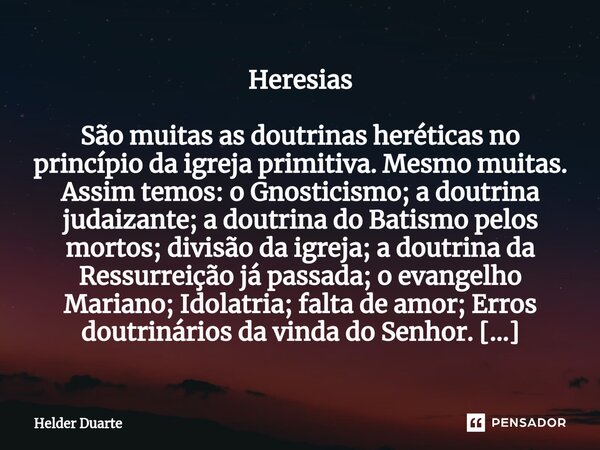 ⁠Heresias São muitas as doutrinas heréticas no princípio da igreja primitiva. Mesmo muitas. Assim temos: o Gnosticismo; a doutrina judaizante; a doutrina do Bat... Frase de HELDER DUARTE.