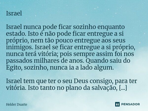 Israel Israel nunca pode ficar sozinho enquanto estado. Isto é não pode ficar entregue a si próprio, nem tão pouco entregue aos seus inimigos. Israel se ficar ... Frase de HELDER DUARTE.
