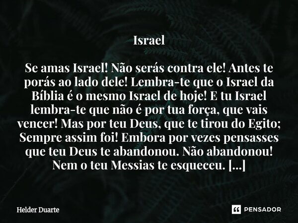Israel Se amas Israel! Não serás contra ele! Antes te porás ao lado dele! Lembra-te que o Israel da Bíblia é o mesmo Israel de hoje! E tu Israel lembra-te que n... Frase de HELDER DUARTE.