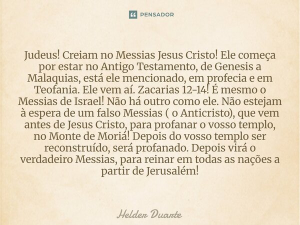 Judeus! Creiam no Messias Jesus Cristo! Ele começa por estar no Antigo Testamento, de Genesis a Malaquias, está ele mencionado, em profecia e em Teofania. Ele v... Frase de HELDER DUARTE.