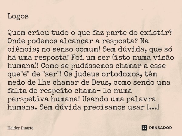 Logos Quem criou tudo o que faz parte do existir? Onde podemos alcançar a resposta? Na ciência; no senso comum! Sem dúvida, que só há uma resposta! Foi um ser ... Frase de HELDER DUARTE.