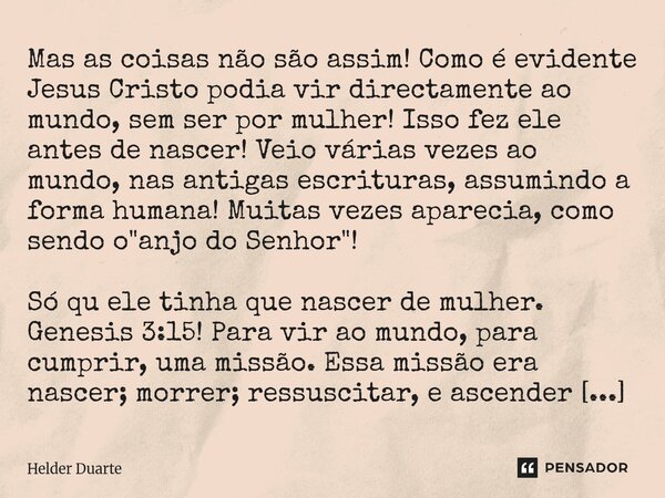 Mas as coisas não são assim! Como é evidente Jesus Cristo podia vir directamente ao mundo, sem ser por mulher! Isso fez ele antes de nascer! Veio várias vezes a... Frase de HELDER DUARTE.