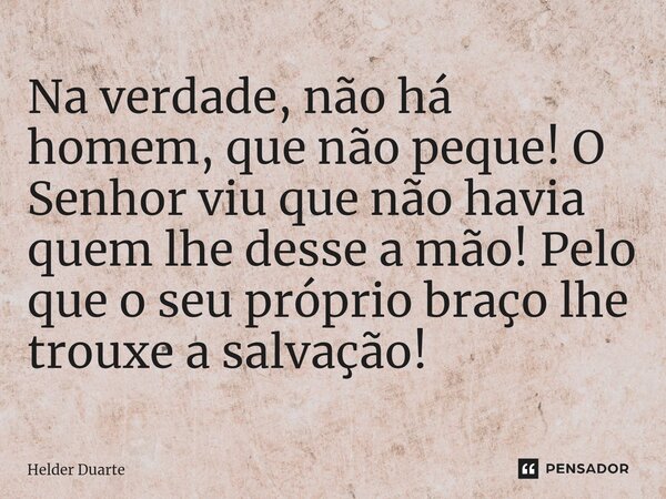 ⁠Na verdade, não há homem, que não peque! O Senhor viu que não havia quem lhe desse a mão! Pelo que o seu próprio braço lhe trouxe a salvação!... Frase de HELDER DUARTE.