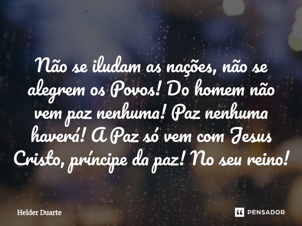 ⁠Não se iludam as nações, não se alegrem os Povos! Do homem não vem paz nenhuma! Paz nenhuma haverá! A Paz só vem com Jesus Cristo, príncipe da paz! No seu rein... Frase de HELDER DUARTE.
