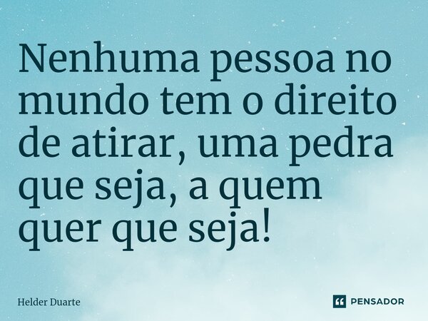 ⁠Nenhuma pessoa no mundo tem o direito de atirar, uma pedra que seja, a quem quer que seja!... Frase de HELDER DUARTE.