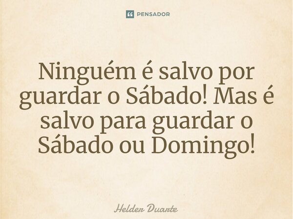 Ninguém é salvo por guardar o Sábado! Mas é salvo para guardar o Sábado ou Domingo!... Frase de HELDER DUARTE.