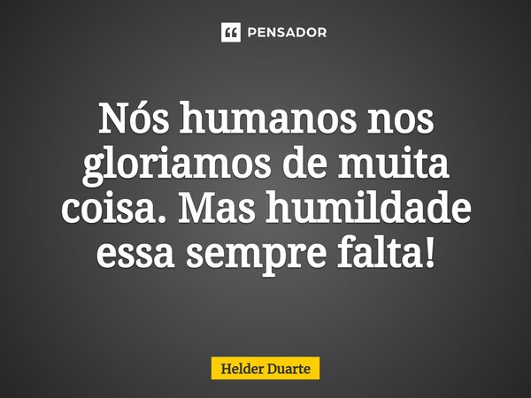 ⁠Nós humanos nos gloriamos de muita coisa. Mas humildade essa sempre falta!... Frase de HELDER DUARTE.