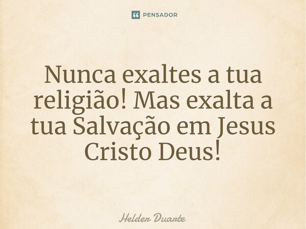 Nunca exaltes a tua religião! Mas exalta a tua Salvação em Jesus Cristo Deus!... Frase de HELDER DUARTE.