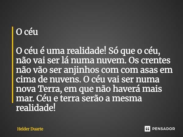 O céu O céu é uma realidade! Só que o céu, não vai ser lá numa nuvem. Os crentes não vão ser anjinhos com com asas em cima de nuvens. O céu vai ser numa nova T... Frase de HELDER DUARTE.