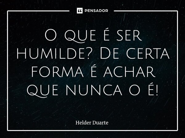 ⁠O que é ser humilde? De certa forma é achar que nunca o é!... Frase de HELDER DUARTE.