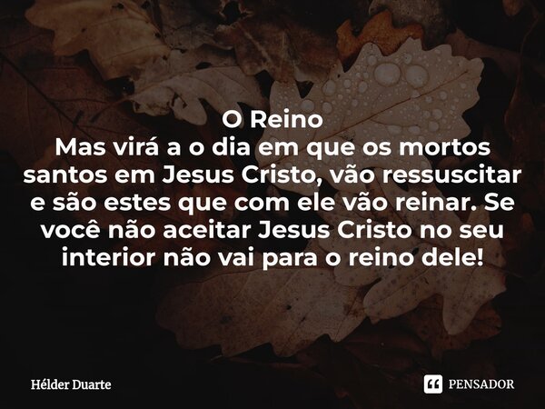 O Reino Mas virá a o dia em que os mortos santos em Jesus Cristo, vão ressuscitar e são estes que com ele vão reinar. Se você não aceitar Jesus Cristo no seu in... Frase de HELDER DUARTE.