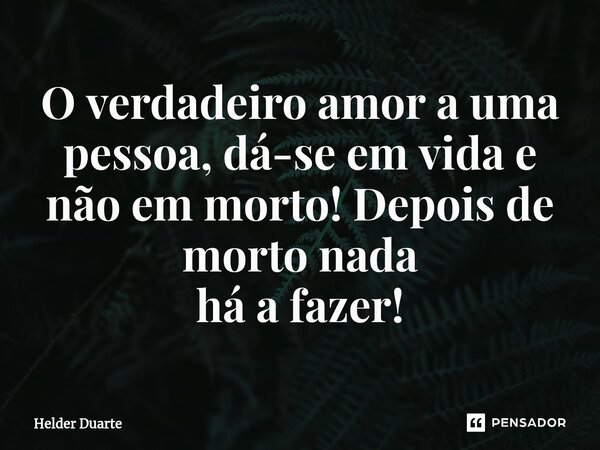 ⁠O verdadeiro amor a uma pessoa, dá-se em vida e não em morto! Depois de morto nada há a fazer!... Frase de HELDER DUARTE.