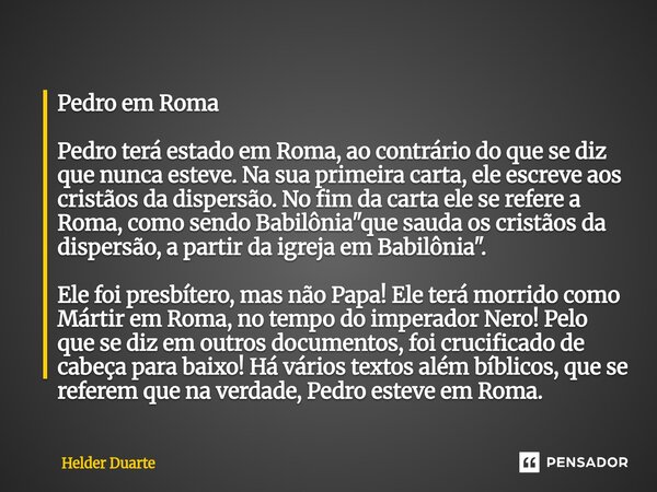 ⁠Pedro em Roma Pedro terá estado em Roma, ao contrário do que se diz que nunca esteve. Na sua primeira carta, ele escreve aos cristãos da dispersão. No fim da c... Frase de HELDER DUARTE.