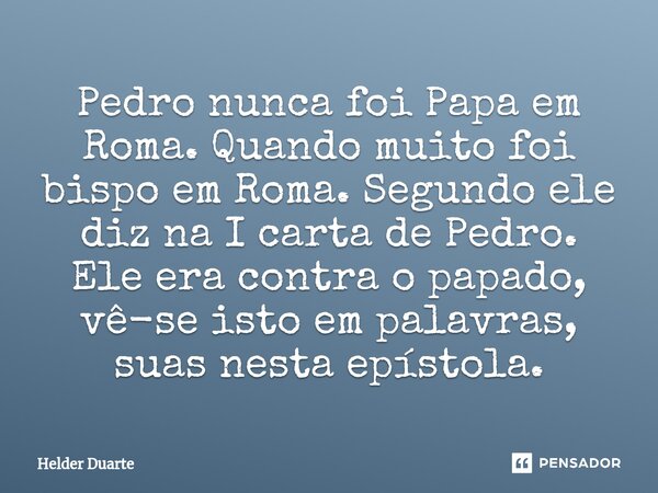⁠Pedro nunca foi Papa em Roma. Quando muito foi bispo em Roma. Segundo ele diz na I carta de Pedro. Ele era contra o papado, vê-se isto em palavras, suas nesta ... Frase de HELDER DUARTE.